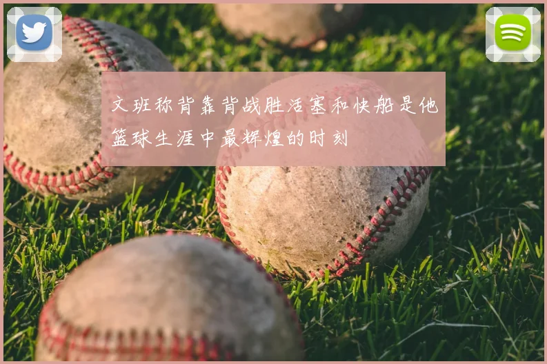 文班称背靠背战胜活塞和快船是他篮球生涯中最辉煌的时刻
