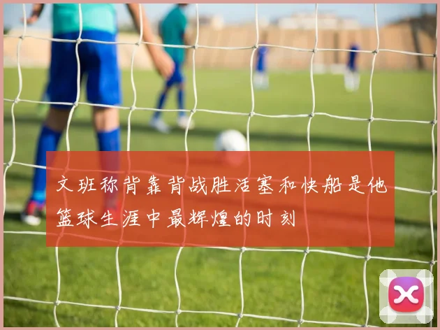 文班称背靠背战胜活塞和快船是他篮球生涯中最辉煌的时刻