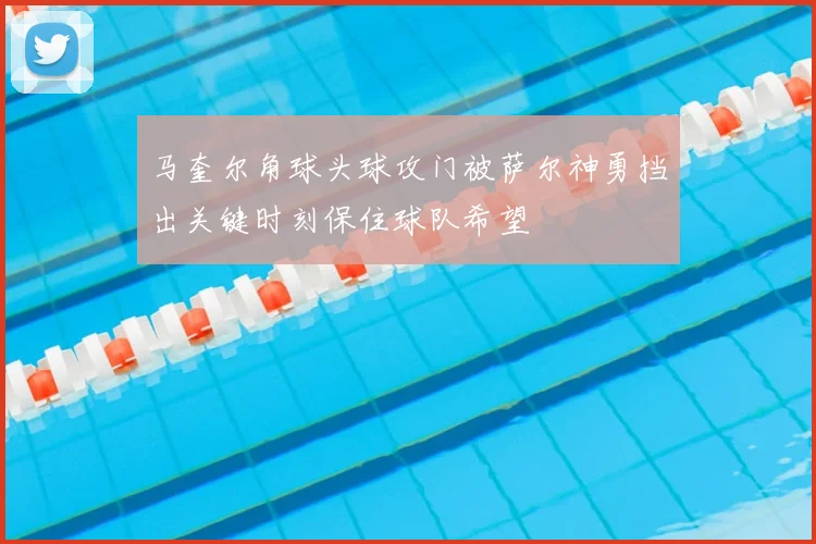 马奎尔角球头球攻门被萨尔神勇挡出关键时刻保住球队希望