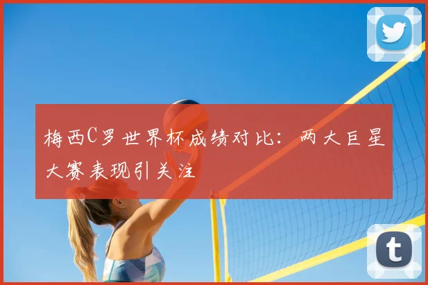 梅西C罗世界杯成绩对比：两大巨星大赛表现引关注
