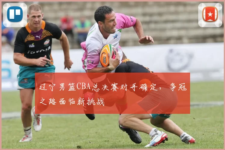 辽宁男篮CBA总决赛对手确定,争冠之路面临新挑战