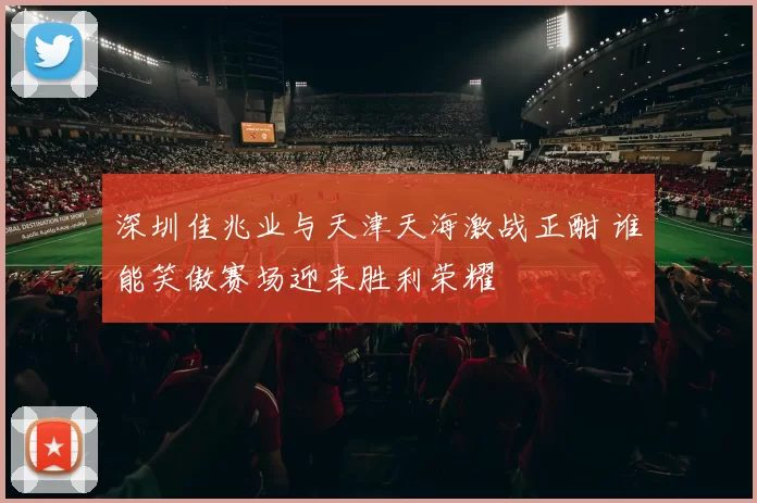 深圳佳兆业与天津天海激战正酣 谁能笑傲赛场迎来胜利荣耀