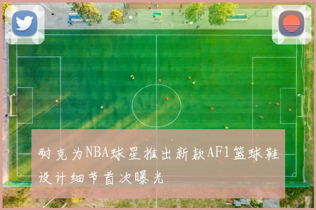 耐克为NBA球星推出新款AF1篮球鞋设计细节首次曝光