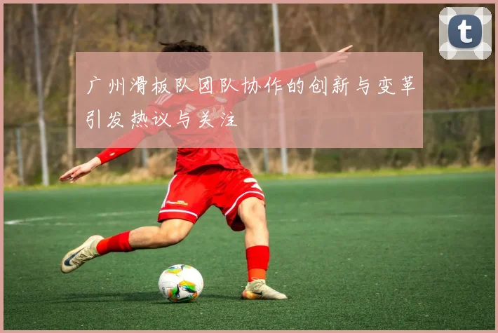 广州滑板队团队协作的创新与变革引发热议与关注