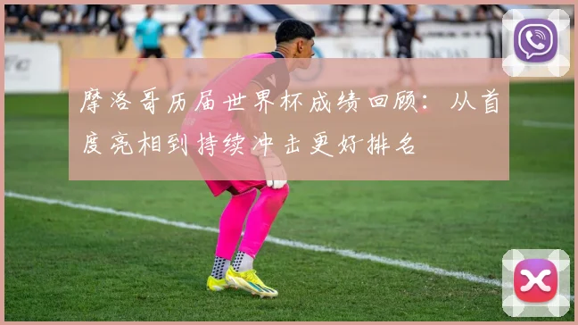 摩洛哥历届世界杯成绩回顾：从首度亮相到持续冲击更好排名