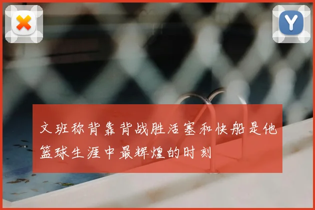 文班称背靠背战胜活塞和快船是他篮球生涯中最辉煌的时刻