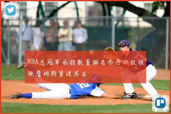 NBA总冠军戒指数量排名乔丹六枚领跑詹姆斯紧追其后