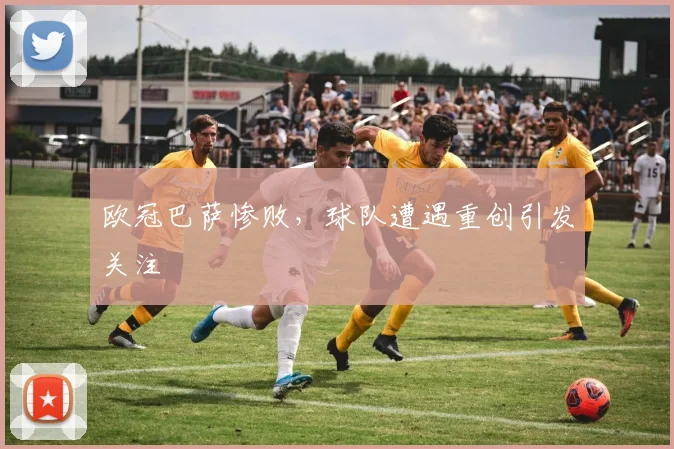 欧冠巴萨惨败，球队遭遇重创引发关注
