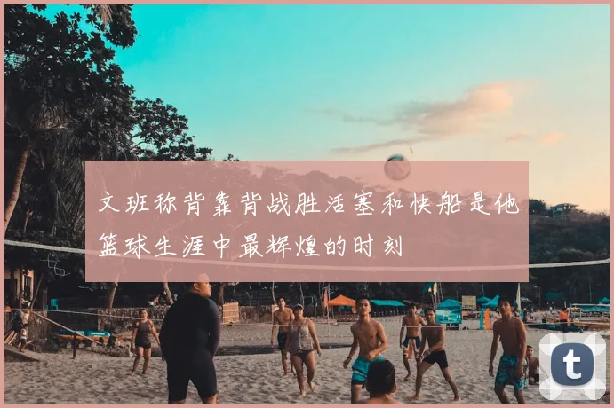 文班称背靠背战胜活塞和快船是他篮球生涯中最辉煌的时刻