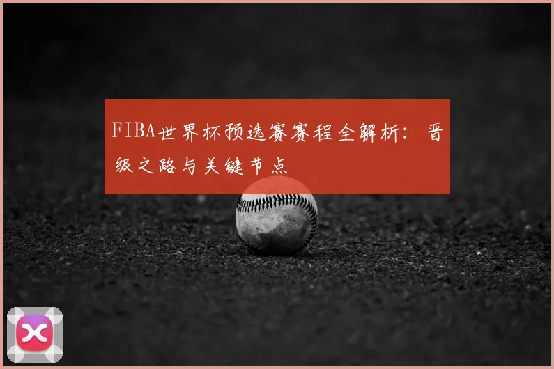 FIBA世界杯预选赛赛程全解析：晋级之路与关键节点