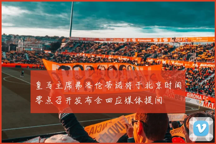 皇马主席弗洛伦蒂诺将于北京时间零点召开发布会回应媒体提问
