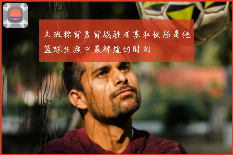 文班称背靠背战胜活塞和快船是他篮球生涯中最辉煌的时刻