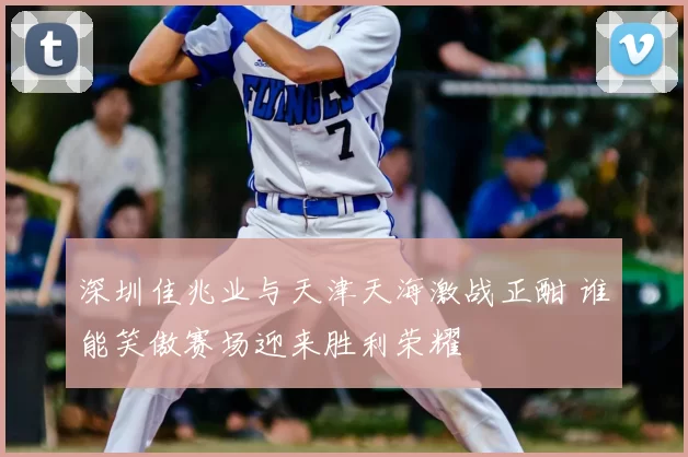 深圳佳兆业与天津天海激战正酣 谁能笑傲赛场迎来胜利荣耀