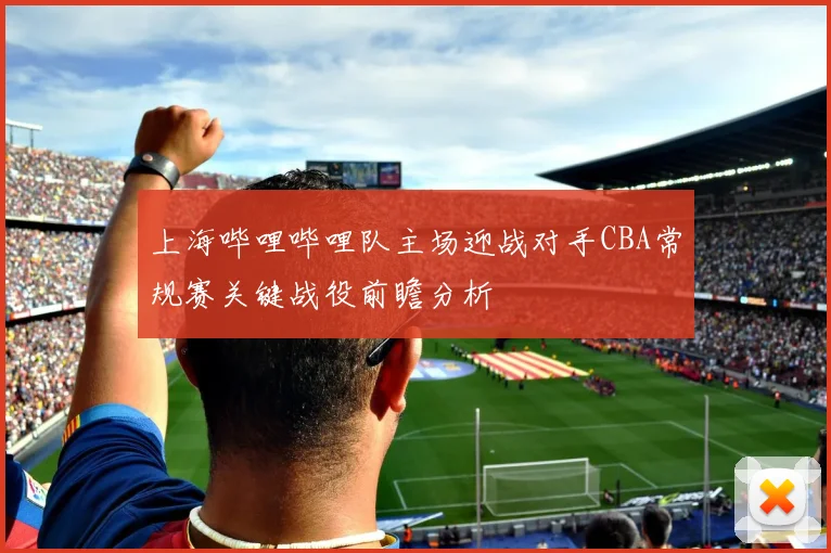 上海哔哩哔哩队主场迎战对手CBA常规赛关键战役前瞻分析