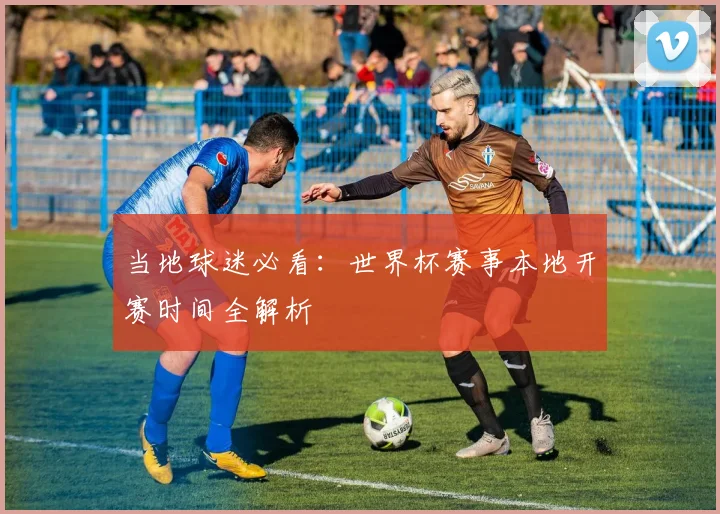 当地球迷必看：世界杯赛事本地开赛时间全解析