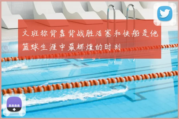 文班称背靠背战胜活塞和快船是他篮球生涯中最辉煌的时刻