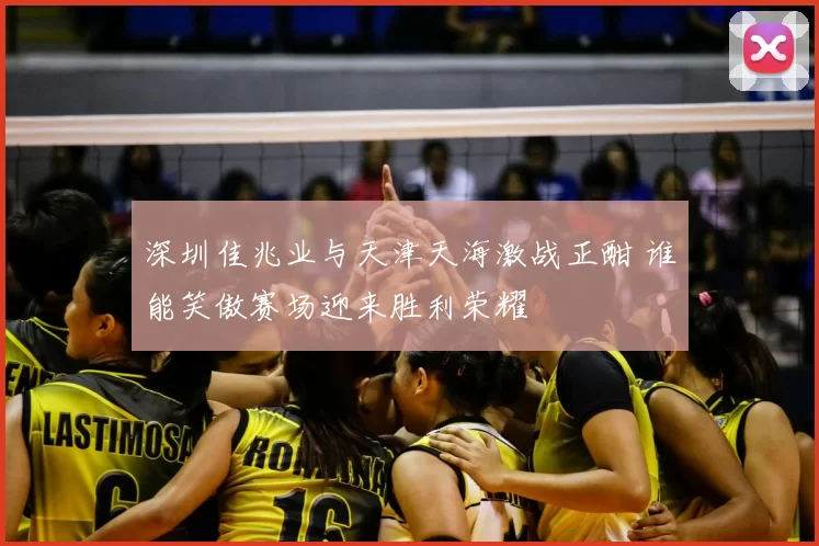 深圳佳兆业与天津天海激战正酣 谁能笑傲赛场迎来胜利荣耀