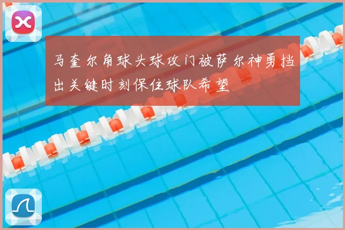 马奎尔角球头球攻门被萨尔神勇挡出关键时刻保住球队希望