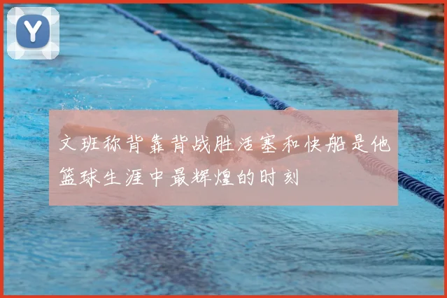 文班称背靠背战胜活塞和快船是他篮球生涯中最辉煌的时刻