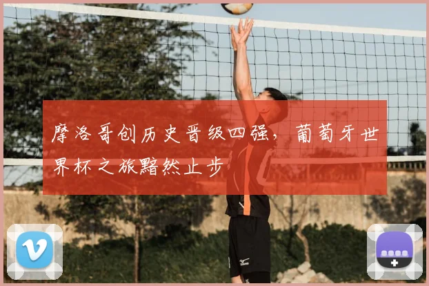摩洛哥创历史晋级四强,葡萄牙世界杯之旅黯然止步