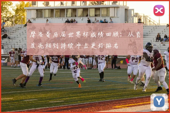 摩洛哥历届世界杯成绩回顾:从首度亮相到持续冲击更好排名