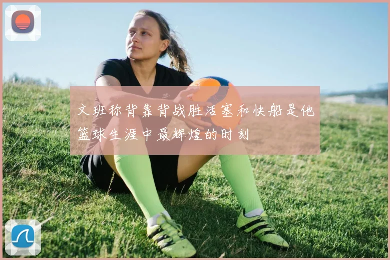 文班称背靠背战胜活塞和快船是他篮球生涯中最辉煌的时刻