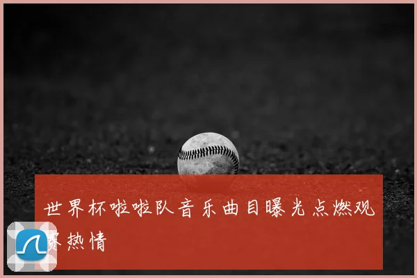 世界杯啦啦队音乐曲目曝光点燃观赛热情