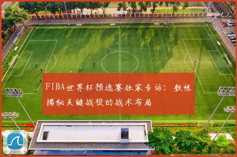FIBA世界杯预选赛独家专访：教练揭秘关键战役的战术布局