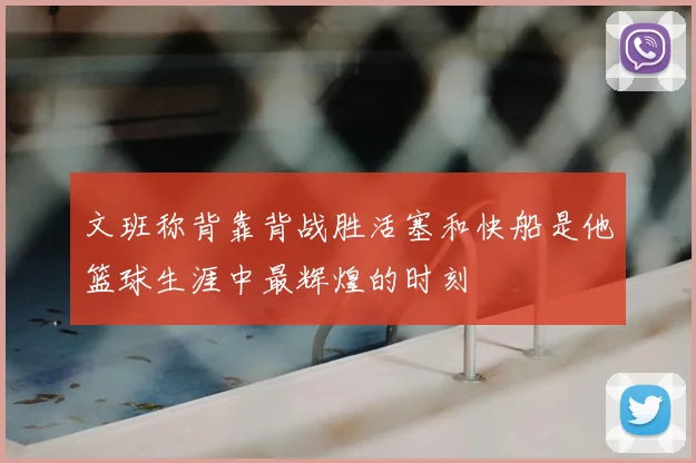 文班称背靠背战胜活塞和快船是他篮球生涯中最辉煌的时刻