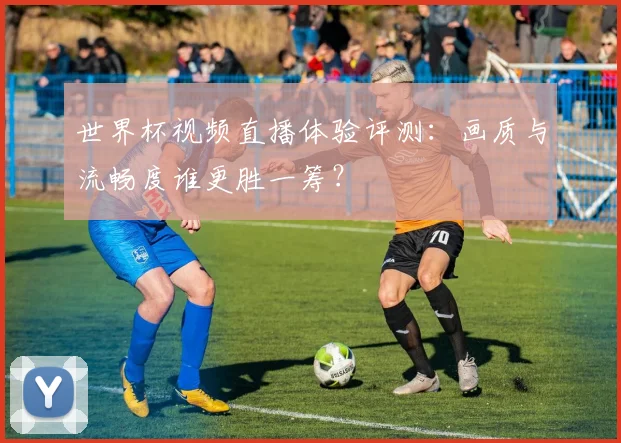 世界杯视频直播体验评测:画质与流畅度谁更胜一筹?