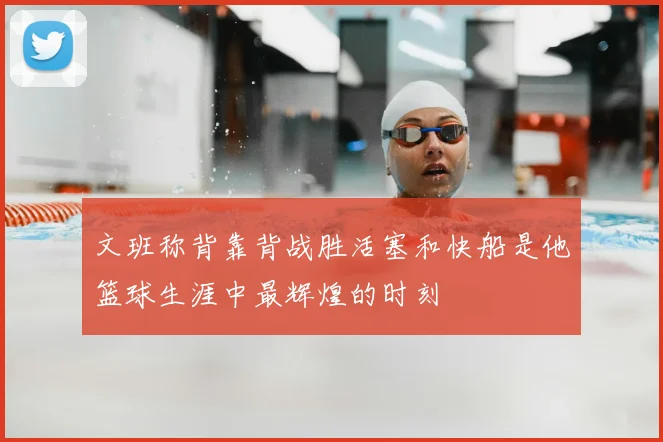 文班称背靠背战胜活塞和快船是他篮球生涯中最辉煌的时刻
