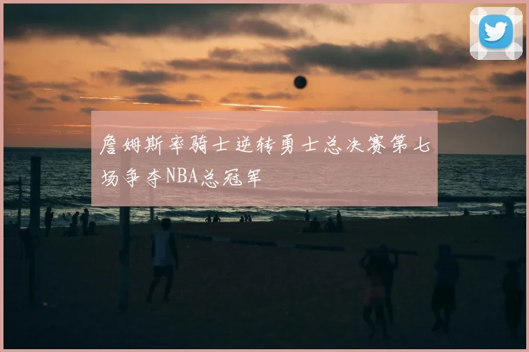 詹姆斯率骑士逆转勇士总决赛第七场争夺NBA总冠军