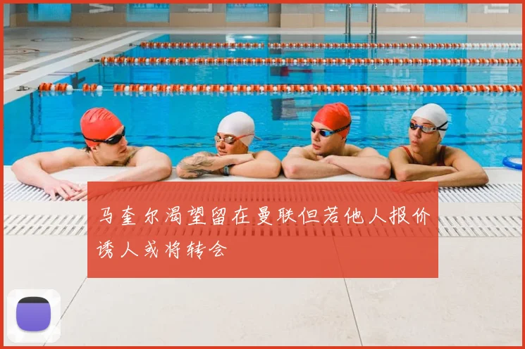 马奎尔渴望留在曼联但若他人报价诱人或将转会