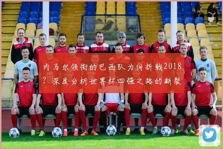 内马尔领衔的巴西队为何折戟2018？深度分析世界杯四强之路的断裂点