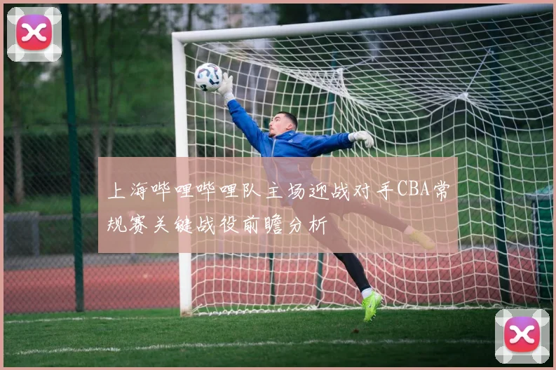 上海哔哩哔哩队主场迎战对手CBA常规赛关键战役前瞻分析