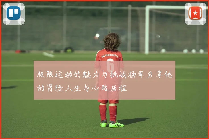 极限运动的魅力与挑战杨军分享他的冒险人生与心路历程