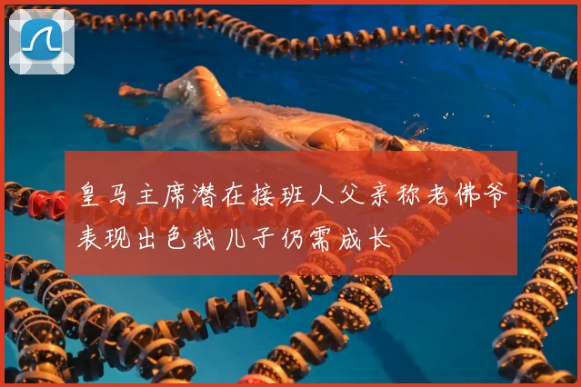 皇马主席潜在接班人父亲称老佛爷表现出色我儿子仍需成长