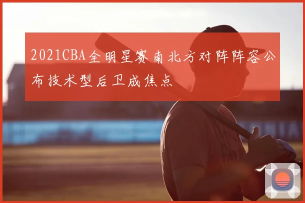 2021CBA全明星赛南北方对阵阵容公布技术型后卫成焦点