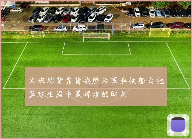 文班称背靠背战胜活塞和快船是他篮球生涯中最辉煌的时刻