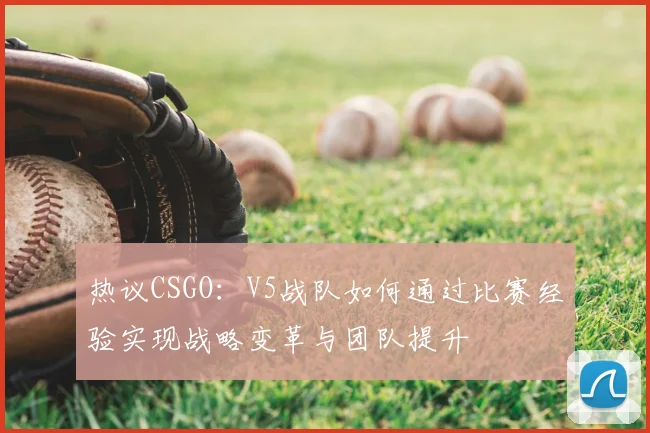 热议CSGO：V5战队如何通过比赛经验实现战略变革与团队提升