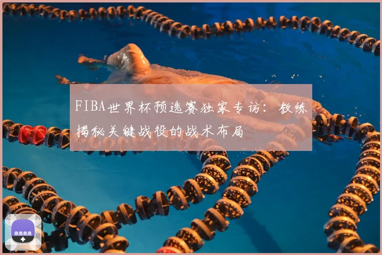 FIBA世界杯预选赛独家专访：教练揭秘关键战役的战术布局