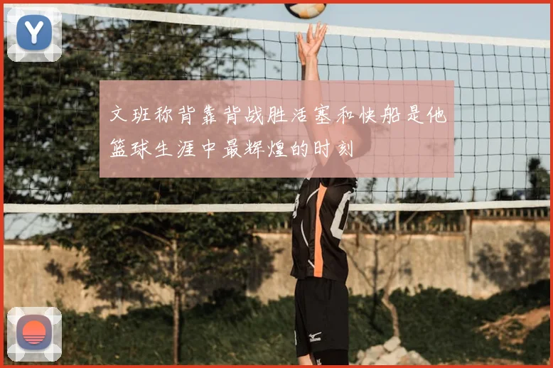 文班称背靠背战胜活塞和快船是他篮球生涯中最辉煌的时刻