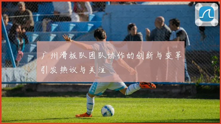 广州滑板队团队协作的创新与变革引发热议与关注